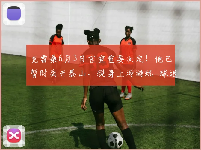 克雷桑6月3日官宣重要决定！他已暂时离开泰山，现身上海游玩_球迷_比赛_外援