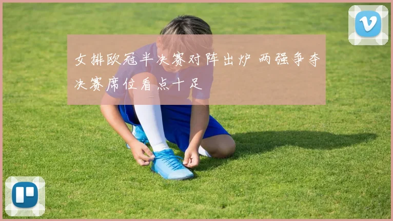 女排欧冠半决赛对阵出炉 两强争夺决赛席位看点十足