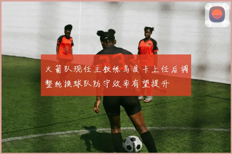 火箭队现任主教练乌度卡上任后调整轮换球队防守效率有望提升