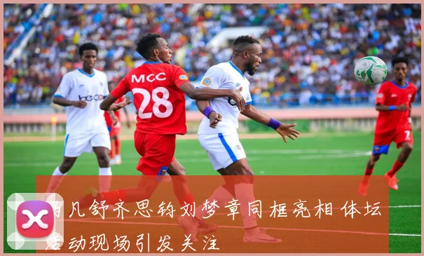 马凡舒齐思钧刘梦章同框亮相 体坛活动现场引发关注