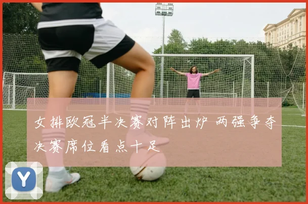 女排欧冠半决赛对阵出炉 两强争夺决赛席位看点十足