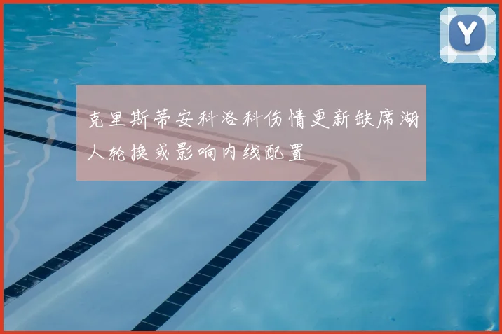 克里斯蒂安科洛科伤情更新缺席湖人轮换或影响内线配置