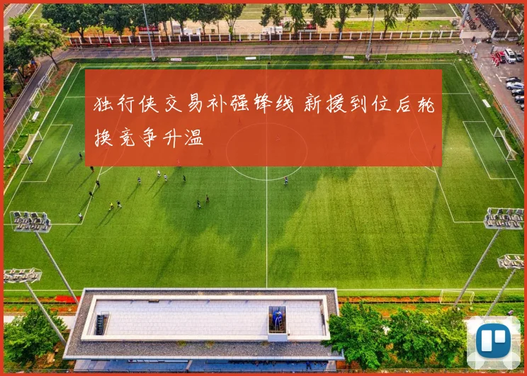 独行侠交易补强锋线 新援到位后轮换竞争升温