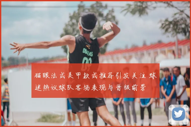 猫眼法式美甲款式推荐引发关注 球迷热议球队客场表现与晋级前景