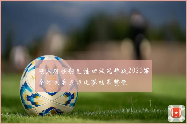 湖人对快船直播回放完整版2023赛季对决看点与比赛结果整理