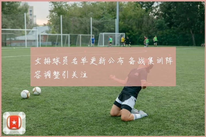 女排球员名单更新公布 备战集训阵容调整引关注