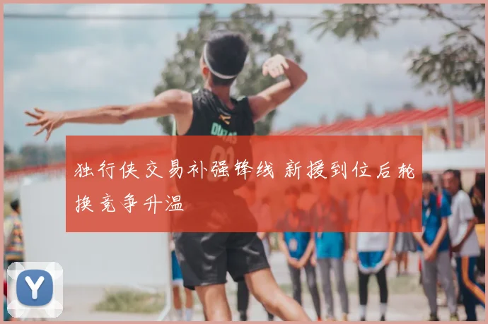 独行侠交易补强锋线 新援到位后轮换竞争升温