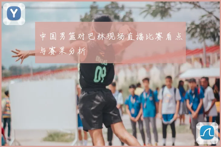 中国男篮对巴林现场直播比赛看点与赛果分析