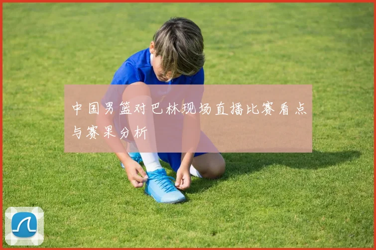 中国男篮对巴林现场直播比赛看点与赛果分析