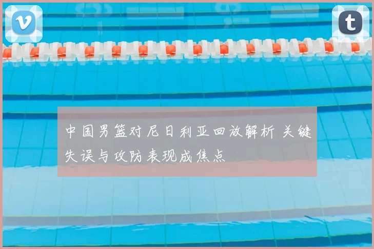 中国男篮对尼日利亚回放解析 关键失误与攻防表现成焦点