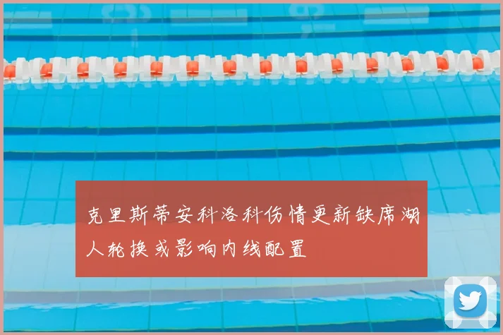 克里斯蒂安科洛科伤情更新缺席湖人轮换或影响内线配置