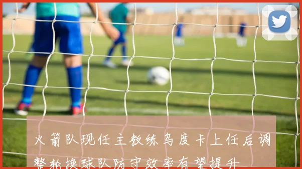 火箭队现任主教练乌度卡上任后调整轮换球队防守效率有望提升