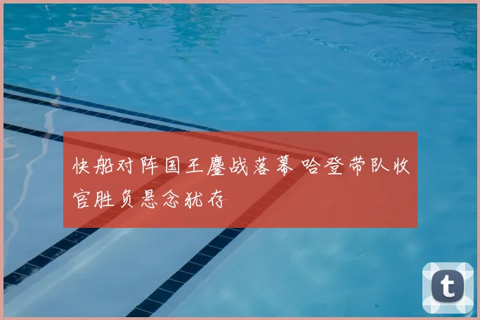 快船对阵国王鏖战落幕 哈登带队收官胜负悬念犹存