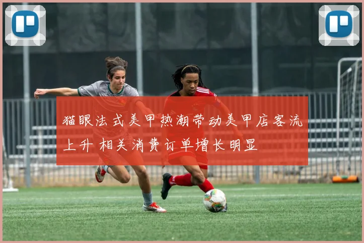 猫眼法式美甲热潮带动美甲店客流上升 相关消费订单增长明显