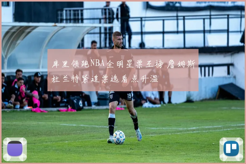 库里领跑NBA全明星票王榜 詹姆斯杜兰特紧追票选看点升温