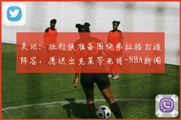 美记:独行侠准备围绕弗拉格打造阵容,愿送出克莱等老将-NBA新闻
