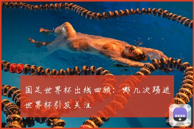 国足世界杯出线回顾:哪几次踢进世界杯引发关注