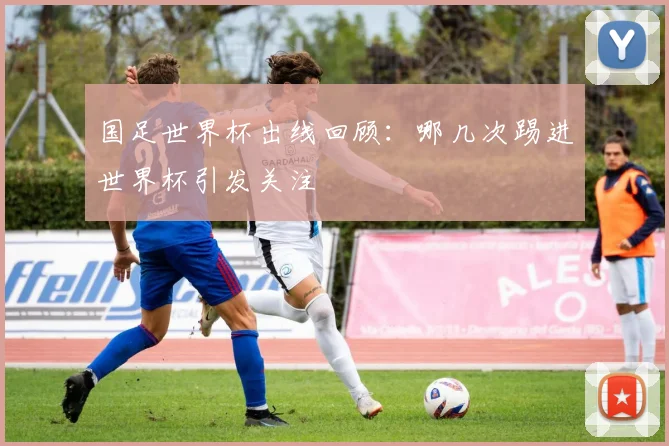国足世界杯出线回顾:哪几次踢进世界杯引发关注