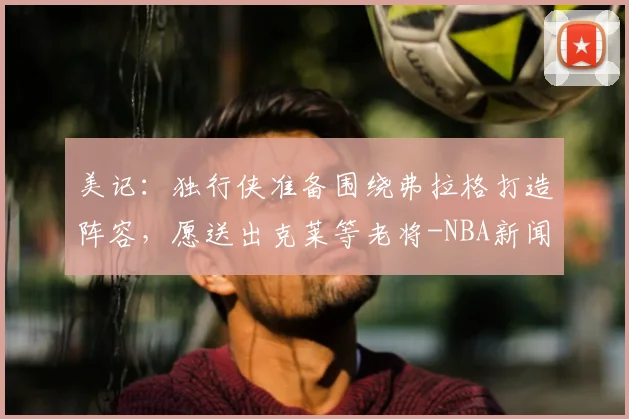 美记:独行侠准备围绕弗拉格打造阵容,愿送出克莱等老将-NBA新闻