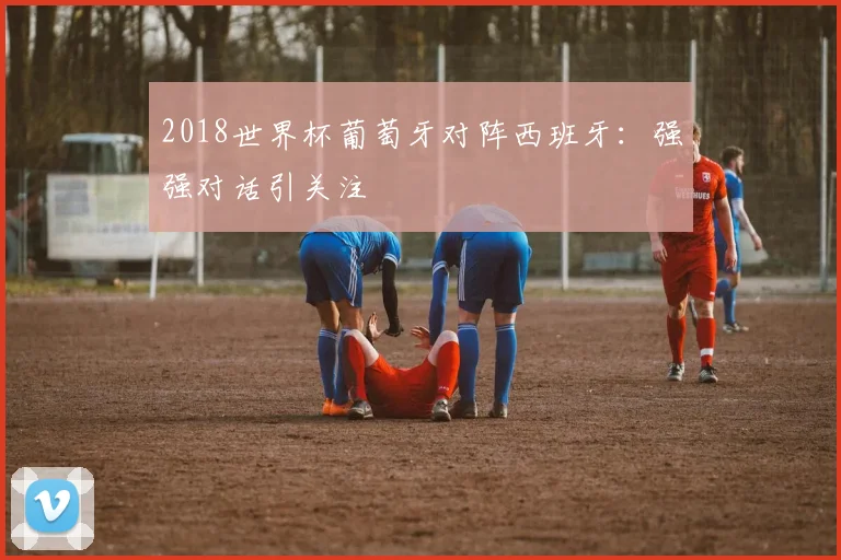 2018世界杯葡萄牙对阵西班牙:强强对话引关注